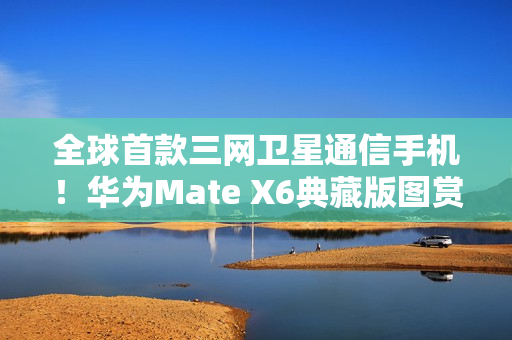 全球首款三网卫星通信手机!华为Mate X6典藏版图赏 全球首款三网卫星通信手机!华为Mate X6典藏版图赏