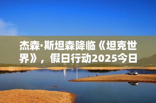 杰森·斯坦森降临《坦克世界》，假日行动2025今日开启