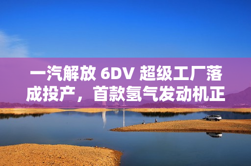 一汽解放 6DV 超级工厂落成投产，首款氢气发动机正式发布