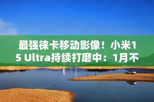 最强徕卡移动影像!小米15 Ultra持续打磨中:1月不发布 最强徕卡移动影像!小米15 Ultra持续打磨中:1月不发布