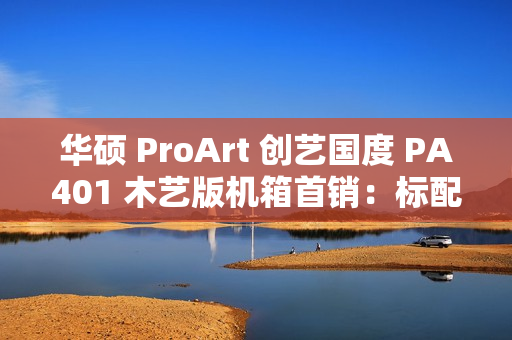 华硕 ProArt 创艺国度 PA401 木艺版机箱首销：标配双 160mm 特规风扇，579 元