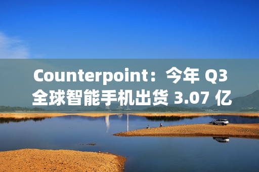 Counterpoint：今年 Q3 全球智能手机出货 3.07 亿部，三星独占近 2 成