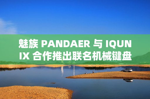 魅族 PANDAER 与 IQUNIX 合作推出联名机械键盘、星闪鼠标，599~899 元