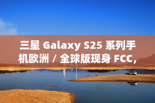 三星 Galaxy S25 系列手机欧洲 / 全球版现身 FCC，与美版存差异