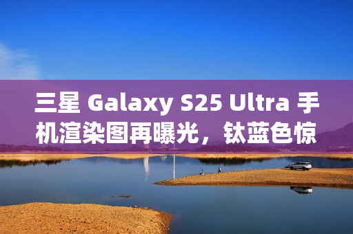 三星 Galaxy S25 Ultra 手机渲染图再曝光，钛蓝色惊艳亮相