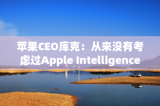 苹果CEO库克：从来没有考虑过Apple Intelligence收费问题