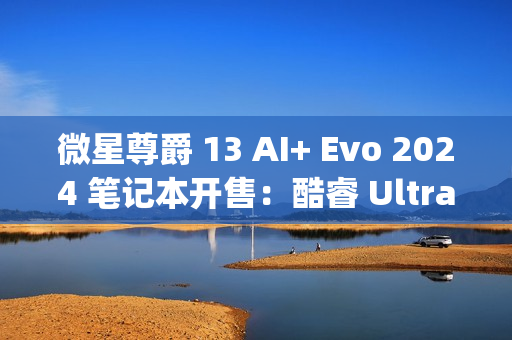 微星尊爵 13 AI+ Evo 2024 笔记本开售：酷睿 Ultra9-288V、990g 重，10999 元