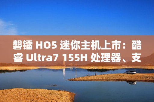 磐镭 HO5 迷你主机上市：酷睿 Ultra7 155H 处理器、支持 WiFi 7 + 蓝牙 5.4，售价 3999 元起
