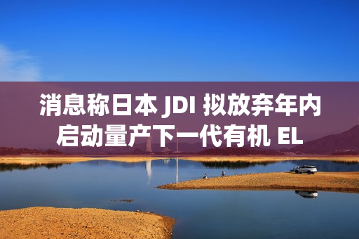 消息称日本 JDI 拟放弃年内启动量产下一代有机 EL