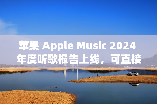 苹果 Apple Music 2024 年度听歌报告上线，可直接在 App 内查看分享