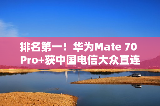 排名第一！华为Mate 70 Pro+获中国电信大众直连卫星手机五星评价