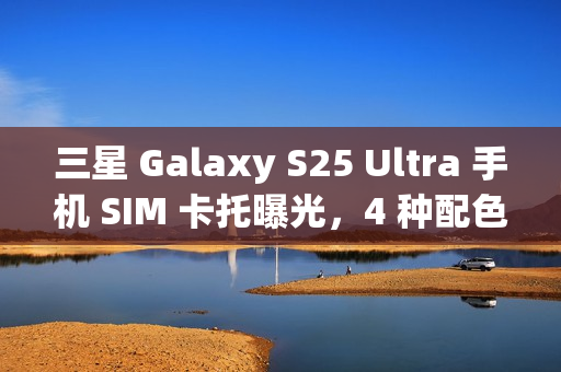 三星 Galaxy S25 Ultra 手机 SIM 卡托曝光，4 种配色抢先看