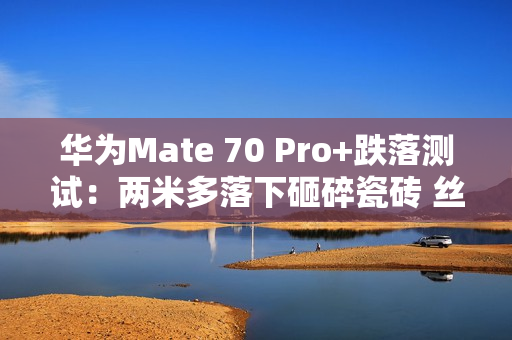 华为Mate 70 Pro+跌落测试：两米多落下砸碎瓷砖 丝毫无损