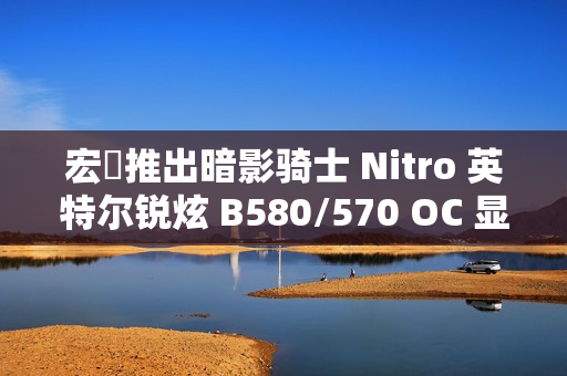 宏碁推出暗影骑士 Nitro 英特尔锐炫 B580/570 OC 显卡，硬朗双风扇外形