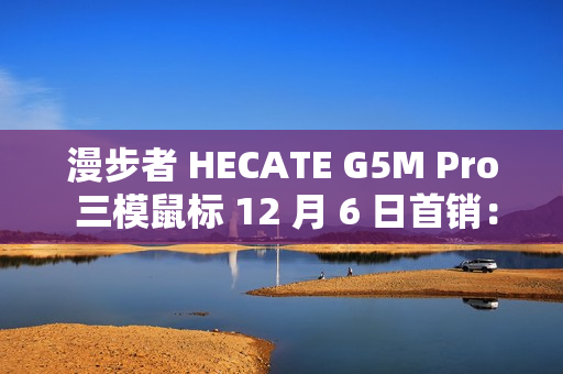 漫步者 HECATE G5M Pro 三模鼠标 12 月 6 日首销：PAW3395、可插拔微动，239 元