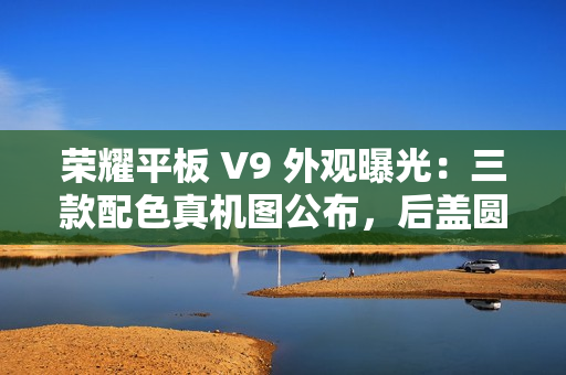 荣耀平板 V9 外观曝光：三款配色真机图公布，后盖圆环亮眼