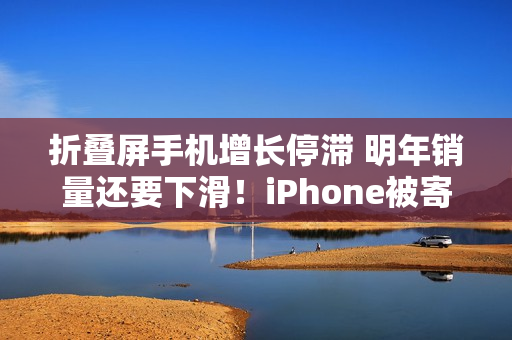 折叠屏手机增长停滞 明年销量还要下滑！iPhone被寄予厚望成逆转关键