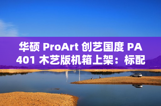 华硕 ProArt 创艺国度 PA401 木艺版机箱上架：标配双 160mm 特规风扇，579 元