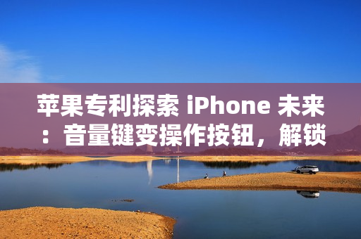 苹果专利探索 iPhone 未来：音量键变操作按钮，解锁定制新高度