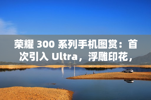 荣耀 300 系列手机图赏：首次引入 Ultra，浮雕印花，大自然美学