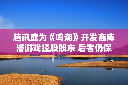 腾讯成为《鸣潮》开发商库洛游戏控股股东 后者仍保持自主运营