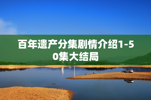 百年遗产分集剧情介绍1-50集大结局 百年遗产分集剧情介绍1-50集大结局