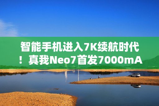 智能手机进入7K续航时代！真我Neo7首发7000mAh泰坦电池