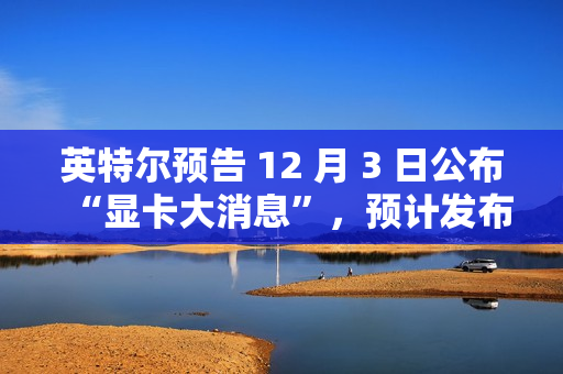 英特尔预告 12 月 3 日公布“显卡大消息”，预计发布锐炫 B 系列独立显卡