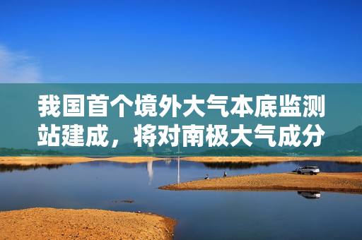 我国首个境外大气本底监测站建成，将对南极大气成分浓度变化进行连续观测