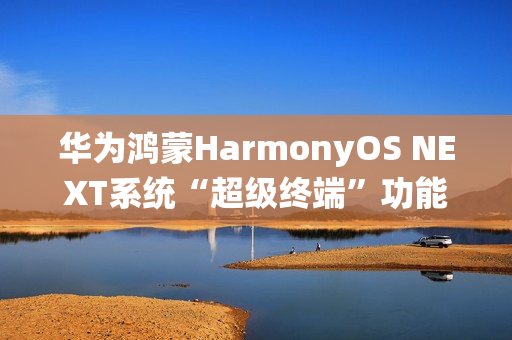 华为鸿蒙HarmonyOS NEXT系统“超级终端”功能适配情况公布，含五类设备