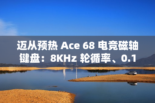 迈从预热 Ace 68 电竞磁轴键盘：8KHz 轮循率、0.1ms 延迟、可选侧刻键帽