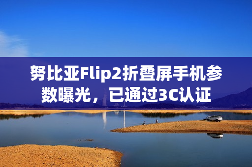 努比亚Flip2折叠屏手机参数曝光，已通过3C认证