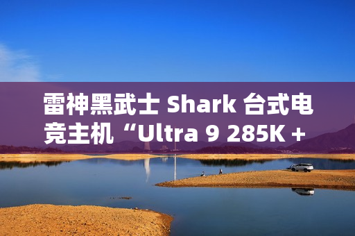 雷神黑武士 Shark 台式电竞主机“Ultra 9 285K + 64G + 2T + RTX4090D”配置首销，31999 元