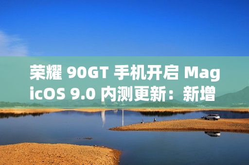 荣耀 90GT 手机开启 MagicOS 9.0 内测更新：新增 AI 消除、任意门交互升级