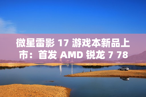 微星雷影 17 游戏本新品上市：首发 AMD 锐龙 7 7840HX 处理器 + RTX 4060 显卡，7599 元