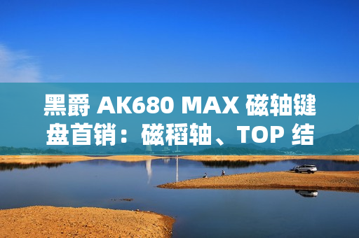 黑爵 AK680 MAX 磁轴键盘首销：磁稻轴、TOP 结构，79 元起