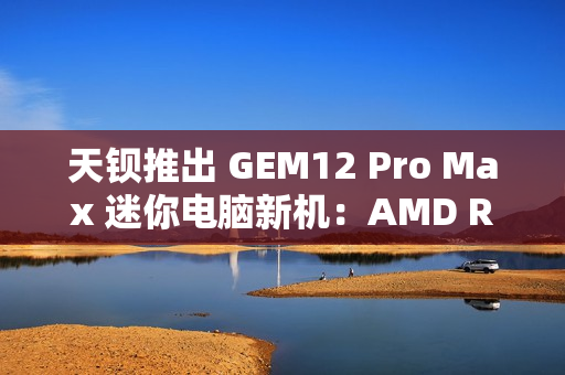 天钡推出 GEM12 Pro Max 迷你电脑新机：AMD R7 8845HS、独立 Oculink + 前后 USB 4 + 双 2.5G 网口