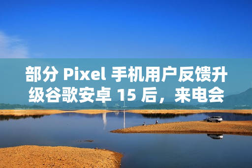 部分 Pixel 手机用户反馈升级谷歌安卓 15 后，来电会出现“牛皮癣”通知