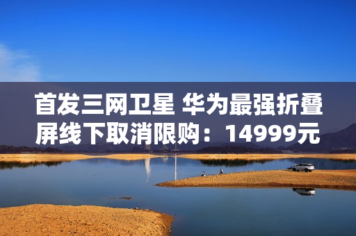 首发三网卫星 华为最强折叠屏线下取消限购:14999元起 首发三网卫星 华为最强折叠屏线下取消限购:14999元起