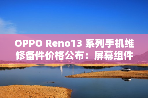 OPPO Reno13 系列手机维修备件价格公布：屏幕组件 790 元起，主板 1390 元起