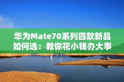 华为Mate70系列四款新品如何选：教你花小钱办大事