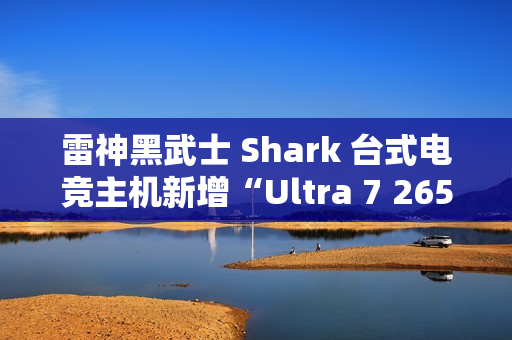 雷神黑武士 Shark 台式电竞主机新增“Ultra 7 265K + 32G + 1T + RTX4070S”配置首销，15699 元