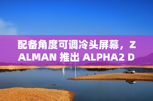 配备角度可调冷头屏幕，ZALMAN 推出 ALPHA2 DS 系列一体式水冷散热器