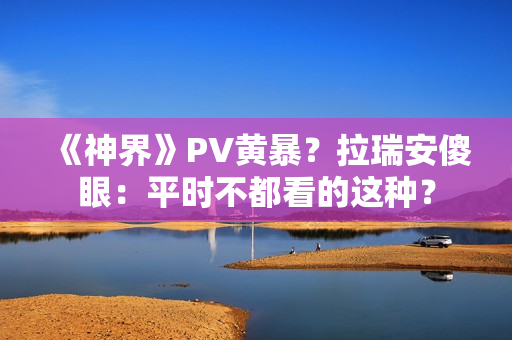 《神界》PV黄暴？拉瑞安傻眼：平时不都看的这种？