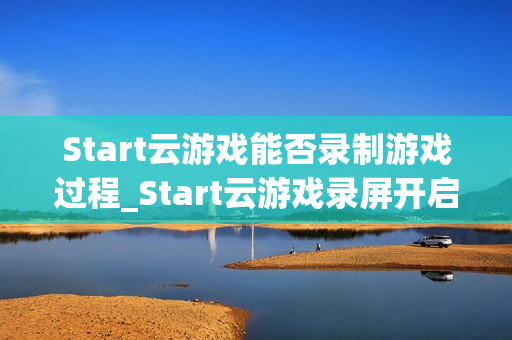 Start云游戏能否录制游戏过程_Start云游戏录屏开启与保存路径【方法】