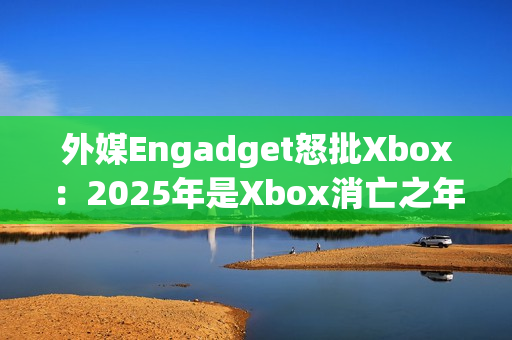 外媒Engadget怒批Xbox：2025年是Xbox消亡之年