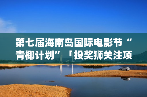 第七届海南岛国际电影节“青椰计划”「投奖狮关注项目」揭晓(第七届海南岛国际电影节开幕式)