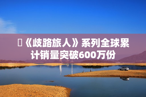 ​《歧路旅人》系列全球累计销量突破600万份