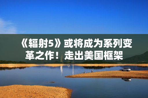 《辐射5》或将成为系列变革之作!走出美国框架 《辐射5》或将成为系列变革之作!走出美国框架