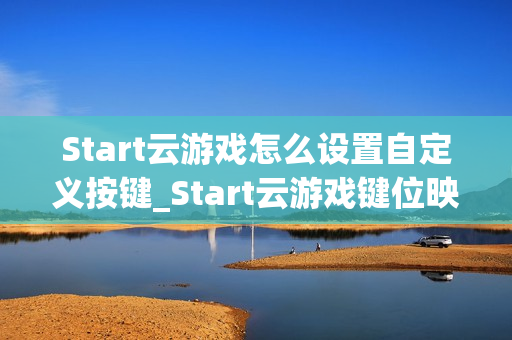 Start云游戏怎么设置自定义按键_Start云游戏键位映射与保存方法【方法】